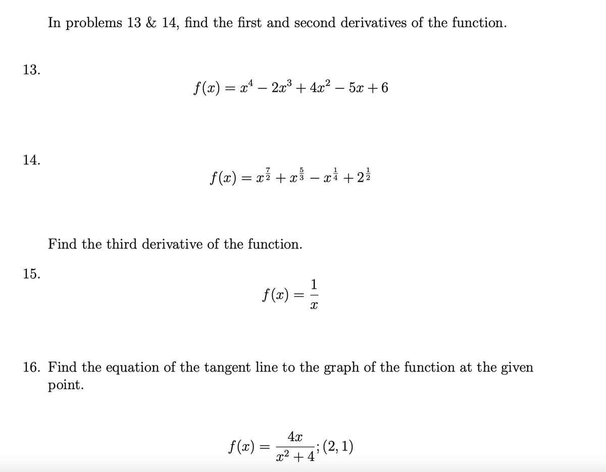 In problems 13 & 14, find the first and second derivatives of the function.
13.
f (x) = x* – 2x³ + 4x² – 5x + 6
14.
f (x) = xỉ + a – ri + 2
7
5
1
xì + 22
-
Find the third derivative of the function.
15.
S(2) = !
1
16. Find the equation of the tangent line to the graph of the function at the given
point.
4x
f (x) =
;(2, 1)
x2 + 4'
