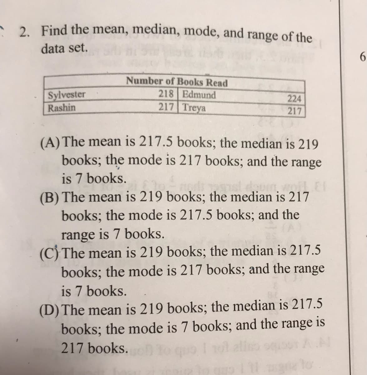 - 2 Find the mean, median, mode, and range of the
data set.
6.
Sylvester
Rashin
Number of Books Read
218 Edmund
217 Treya
224
217
(A) The mean is 217.5 books; the median is 219
books; the mode is 217 books; and the range
is 7 books.
(B) The mean is 219 books; the median is 217
books; the mode is 217.5 books; and the
range is 7 books.
(C) The mean is 219 books; the median is 217.5
books; the mode is 217 books; and the range
is 7 books.
(D) The mean is 219 books; the median is 217.5
books; the mode is 7 books; and the range is
217 books.
