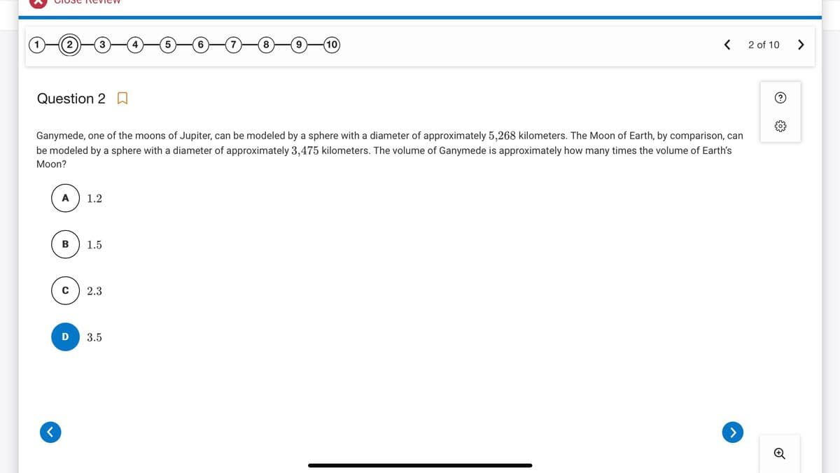 1
2
Question 20
<
3
A
1.2
1.5
2.3
5
3.5
6
Ganymede, one of the moons of Jupiter, can be modeled by a sphere with a diameter of approximately 5,268 kilometers. The Moon of Earth, by comparison, can
be modeled by a sphere with a diameter of approximately 3,475 kilometers. The volume of Ganymede is approximately how many times the volume of Earth's
Moon?
7
8
9
(10
<
>
2 of 10
Ⓒ
>