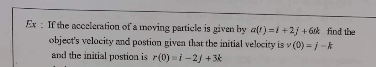 Ex : If the acceleration of a moving particle is given by a(t) =i +2j +6tk_find the
object's velocity and postion given that the initial velocity is v (0) = j –k
and the initial postion is r(0)=i – 2j +3k
