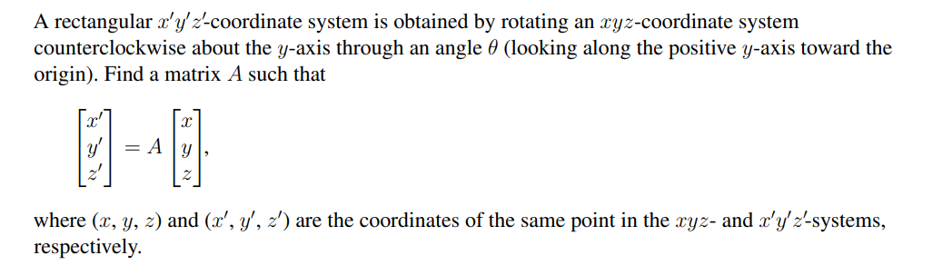 A rectangular x'y' z'-coordinate system is obtained by rotating an xyz-coordinate system
counterclockwise about the y-axis through an angle (looking along the positive y-axis toward the
origin). Find a matrix A such that
1-40
= Ay
where (x, y, z) and (x', y', z') are the coordinates of the same point in the xyz- and x'y' z'-systems,
respectively.