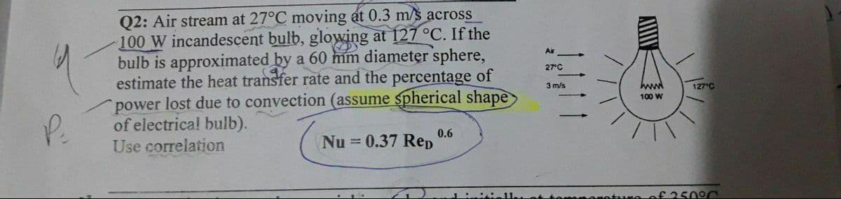 Q2: Air stream at 27°C moving at 0.3 m/s across
100 W incandescent bulb, glowing at 127 °C. If the
bulb is approximated by a 60 mm diameter sphere,
estimate the heat transfer rate and the percentage of
power lost due to convection (assume spherical shape
of electrica! bulb).
Air
27°C
3 m/s
127 C
100 W
P.
0.6
Nu = 0.37 Rep
Use correlation
£25090
A
