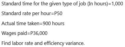 Standard time for the given type of job (In hours)=1,000
Standard rate per hour=P50
Actual time taken=900 hours
Wages paid=P36,000
Find labor rate and efficiency variance.

