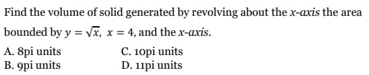 Find the volume of solid generated by revolving about the x-axis the area
bounded by y = Vx, x = 4, and the x-axis.
A. 8pi units
B. 9pi units
C. 10pi units
D. 11pi units
