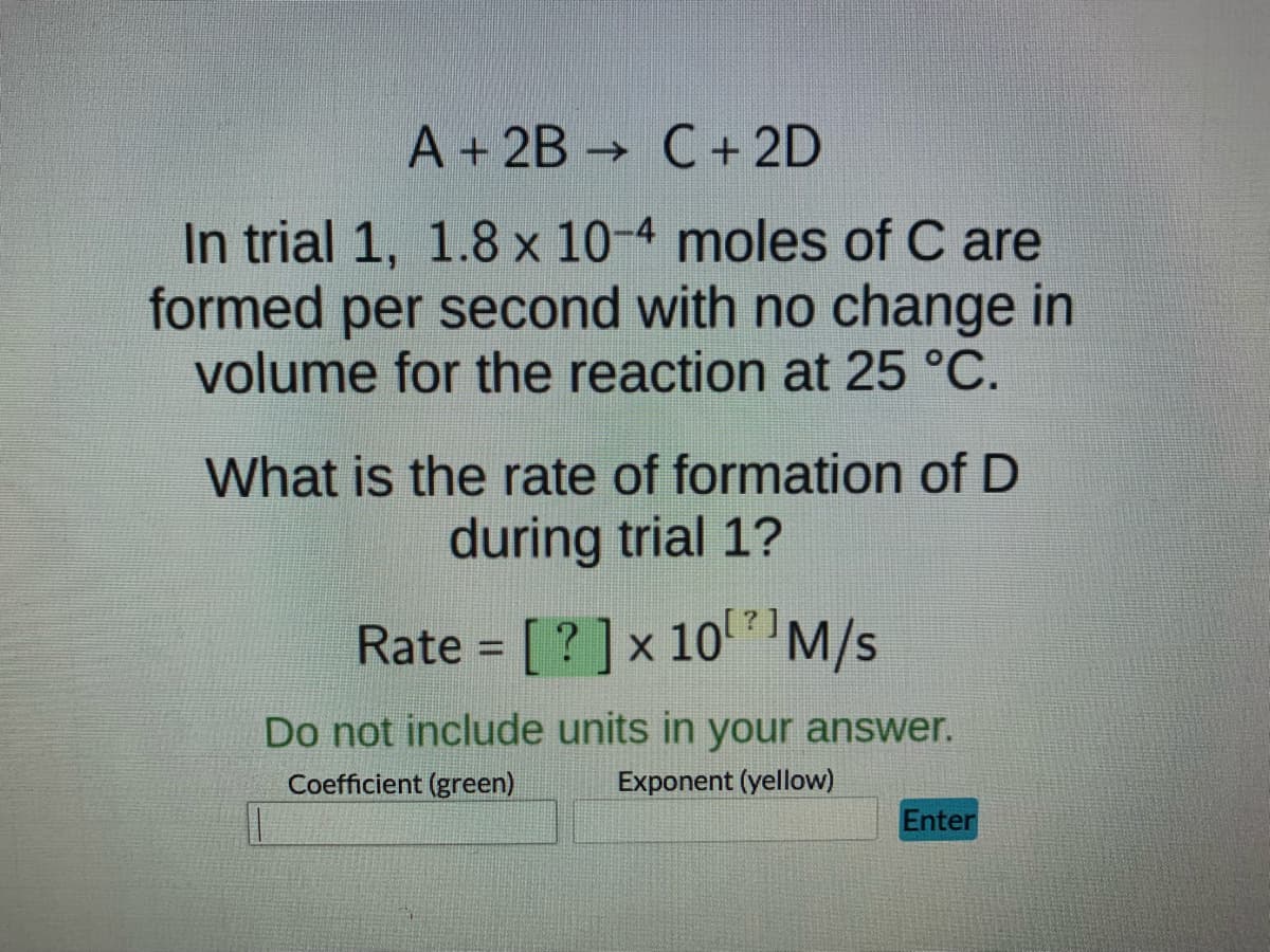 A + 2B C + 2D
->>
In trial 1, 1.8 x 10-4 moles of C are
formed per second with no change in
volume for the reaction at 25 °C.
What is the rate of formation of D
during trial 1?
Rate = [?] x 10¹¹ M/s
Do not include units in your answer.
Coefficient (green)
Exponent (yellow)
Enter