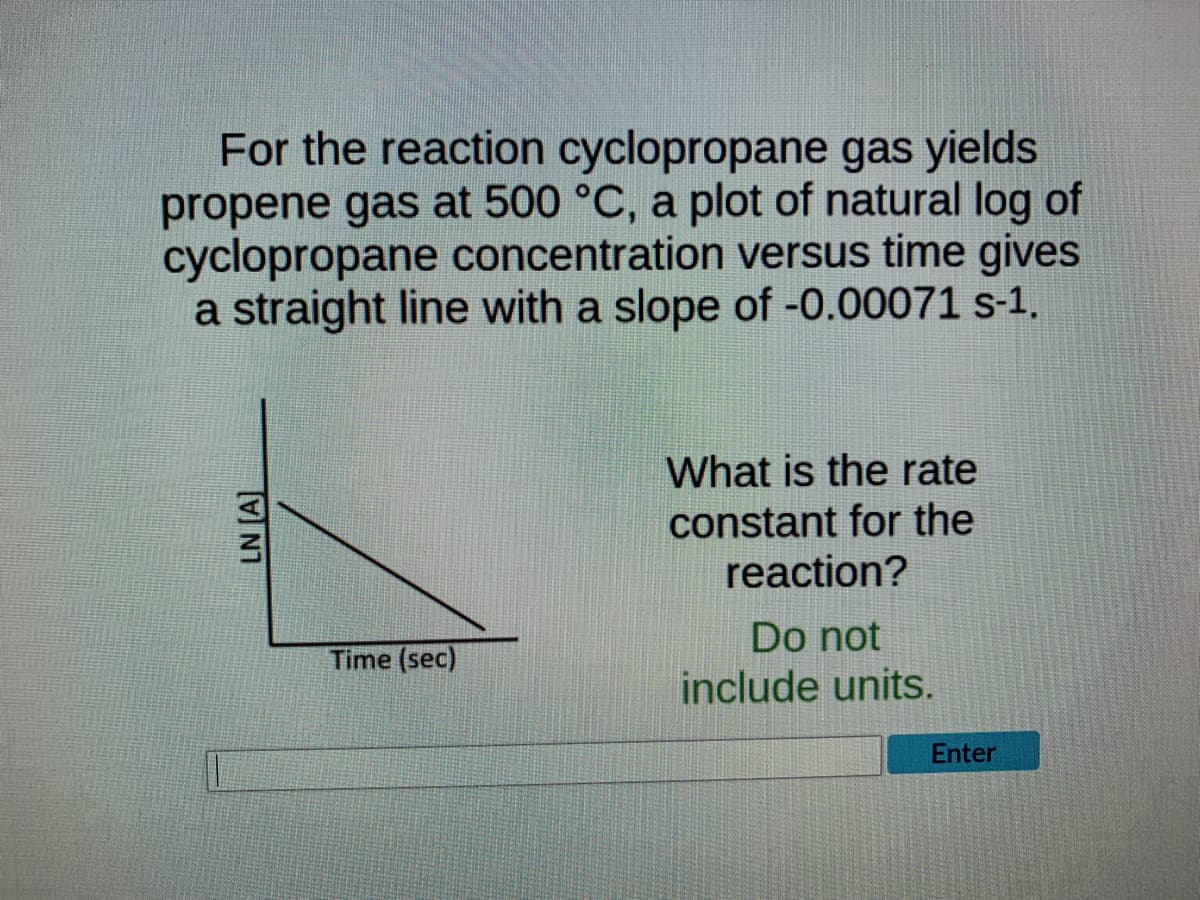 For the reaction cyclopropane gas yields
propene gas at 500 °C, a plot of natural log of
cyclopropane concentration versus time gives
a straight line with a slope of -0.00071 s-1.
What is the rate
constant for the
reaction?
Do not
Time (sec)
include units.
LN [A]
Enter