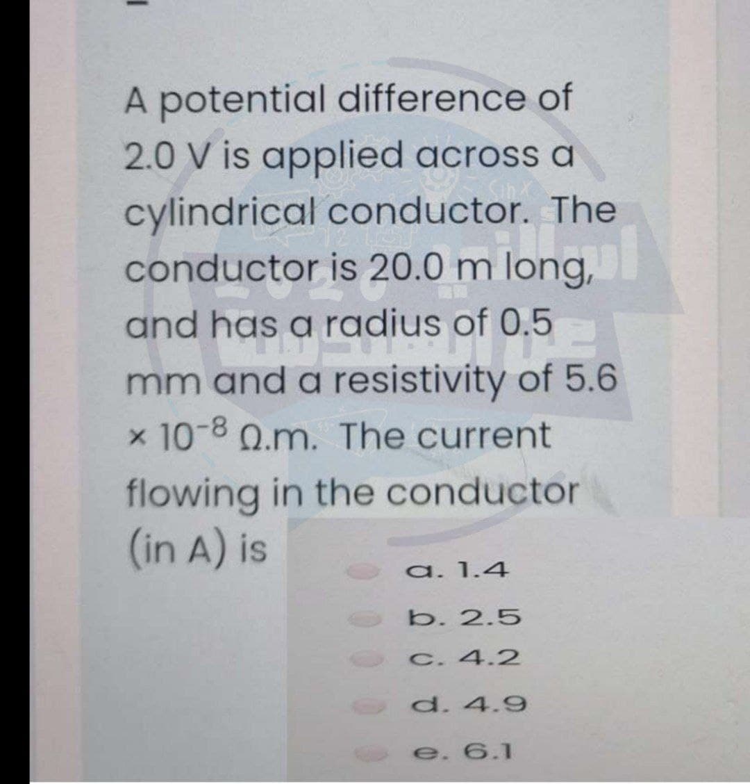 A potential difference of
2.0 V is applied across a
cylindrical conductor. The
conductor is 20.0 m long,
and has a radius of 0.5
mm and a resistivity of 5.6
x 10-8 Q.m. The current
flowing in the conductor
(in A) is
a. 1.4
b. 2.5
C. 4.2
d. 4.9
e. 6.1
