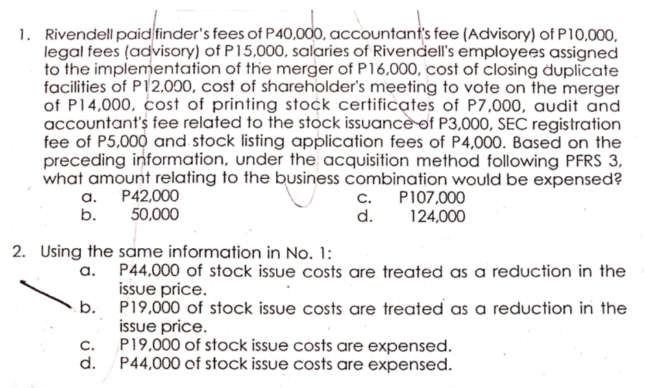 1. Rivendellpaid finder's fees of P40,00O, accountant's fee (Advisory) of P10,000,
legal fees (advisory) of P15,000, salaries of Rivendell's employees assigned
to the implementation of the merger of P16,000, cost of closing duplicate
facilities of P12,000, cost of shareholder's meeting to vote on the merger
of P14,000, cost of printing stock certificates of P7,000, audit and
accountant's fee related to the stock issuancè of P3,000, SEC registration
fee of P5,000 and stock listing application fees of P4,00O. Based on the
preceding information, under the acquisition method following PFRS 3,
what amount relating to the business combination would be expensed?
С.
d.
P42,000
50,000
P107,000
124,000
a.
b.
2. Using the same information in No. 1:
P44,000 of stock issue costs are treated as a reduction in the
issue price.
b.
a.
P19,000 of stock issue costs are treated as a reduction in the
issue price.
P19,000 of stock issue costs are expensed.
C.
d.
P44,000 of stock issue costs are expensed.
