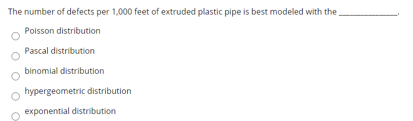 The number of defects per 1,000 feet of extruded plastic pipe is best modeled with the
Poisson distribution
Pascal distribution
binomial distribution
hypergeometric distribution
exponential distribution
