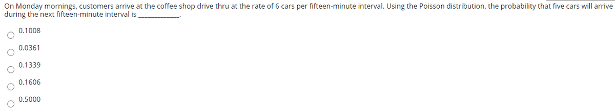 On Monday mornings, customers arrive at the coffee shop drive thru at the rate of 6 cars per fifteen-minute interval. Using the Poisson distribution, the probability that five cars will arrive
during the next fifteen-minute interval is
0.1008
0.0361
0.1339
0.1606
0.5000
