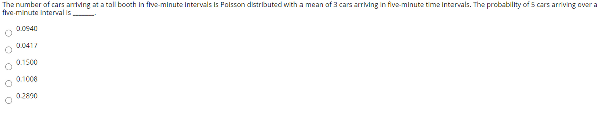 The number of cars arriving at a toll booth in five-minute intervals is Poisson distributed with a mean of 3 cars arriving in five-minute time intervals. The probability of 5 cars arriving over a
five-minute interval is
0.0940
0.0417
0.1500
0.1008
0.2890
