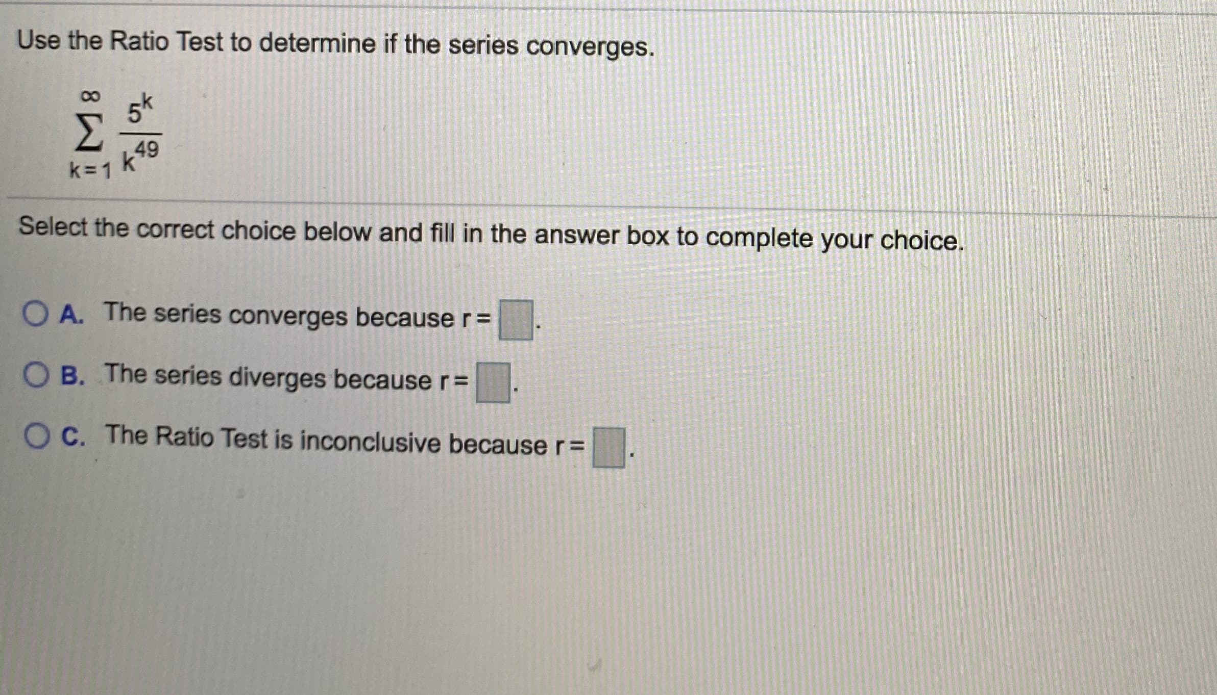 Use the Ratio Test to determine if the series converges.
5k
49
k=1 k
Select the correct choice below and fill in the answer box to complete your choice.
O A. The series converges because r=
O B. The series diverges because r=
O C. The Ratio Test is inconclusive because r=
