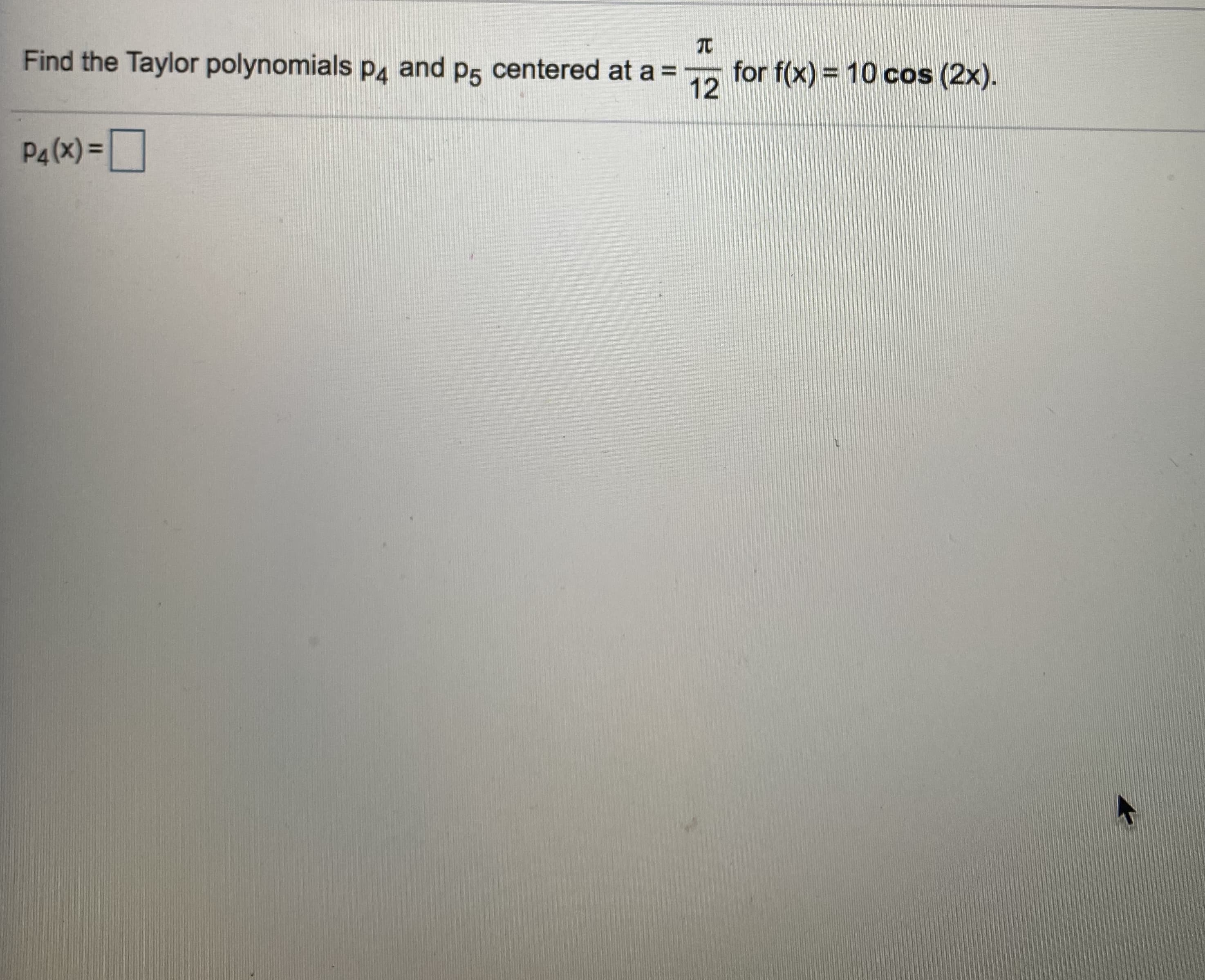 Find the Taylor polynomials p4 and p5 centered at a =
for f(x) = 10 cos (2x).
12
%3D
P4 (x) =

