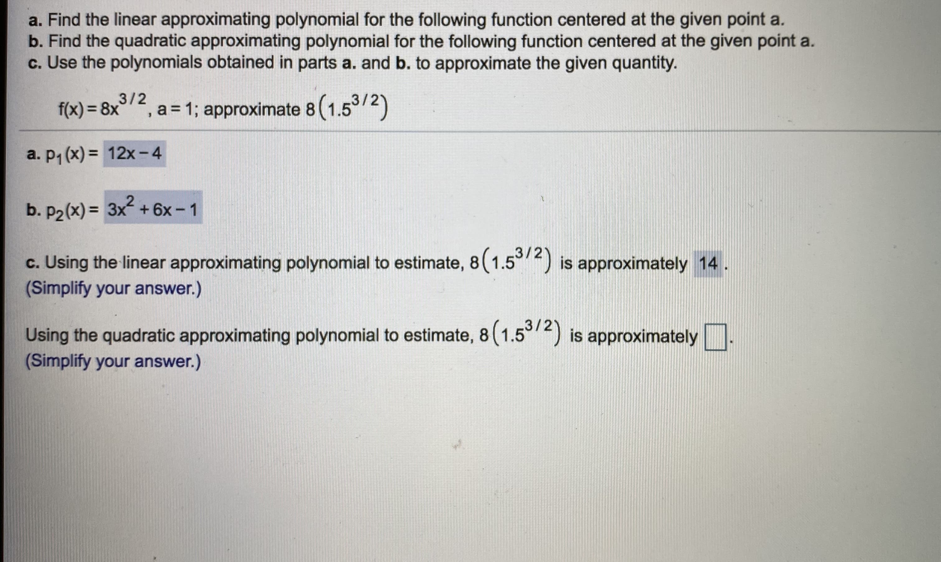 Find the linear approximating polynomial for the following function centered at the given point a.
Find the quadratic approximating polynomial for the following function centered at the given point a.
Use the polynomials obtained in parts a. and b. to approximate the given quantity.
3/2
f(x) = 8x'
,a=1; approximate 8(1.5/2)
