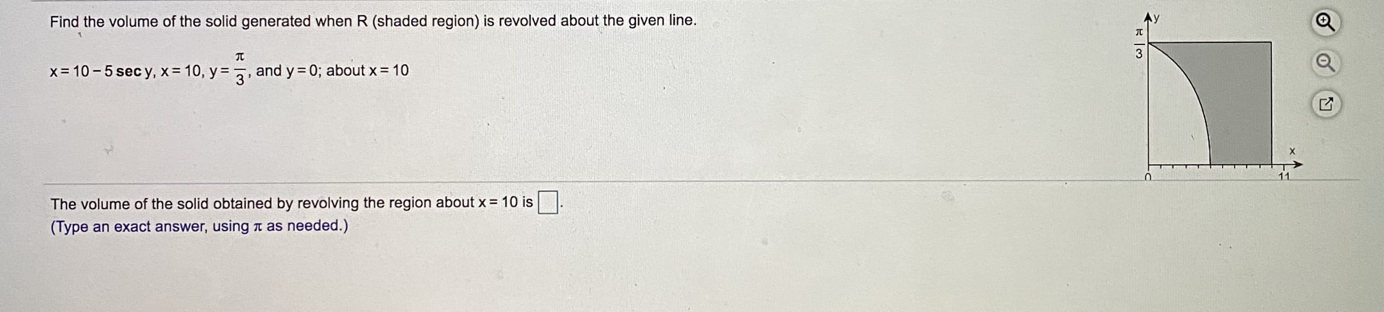 Find the volume of the solid generated when R (shaded region) is revolved about the given line.
Ay
3
x= 10 - 5 sec y, x = 10, y = , and y= 0; about x= 10
The volume of the solid obtained by revolving the region about x = 10 is
