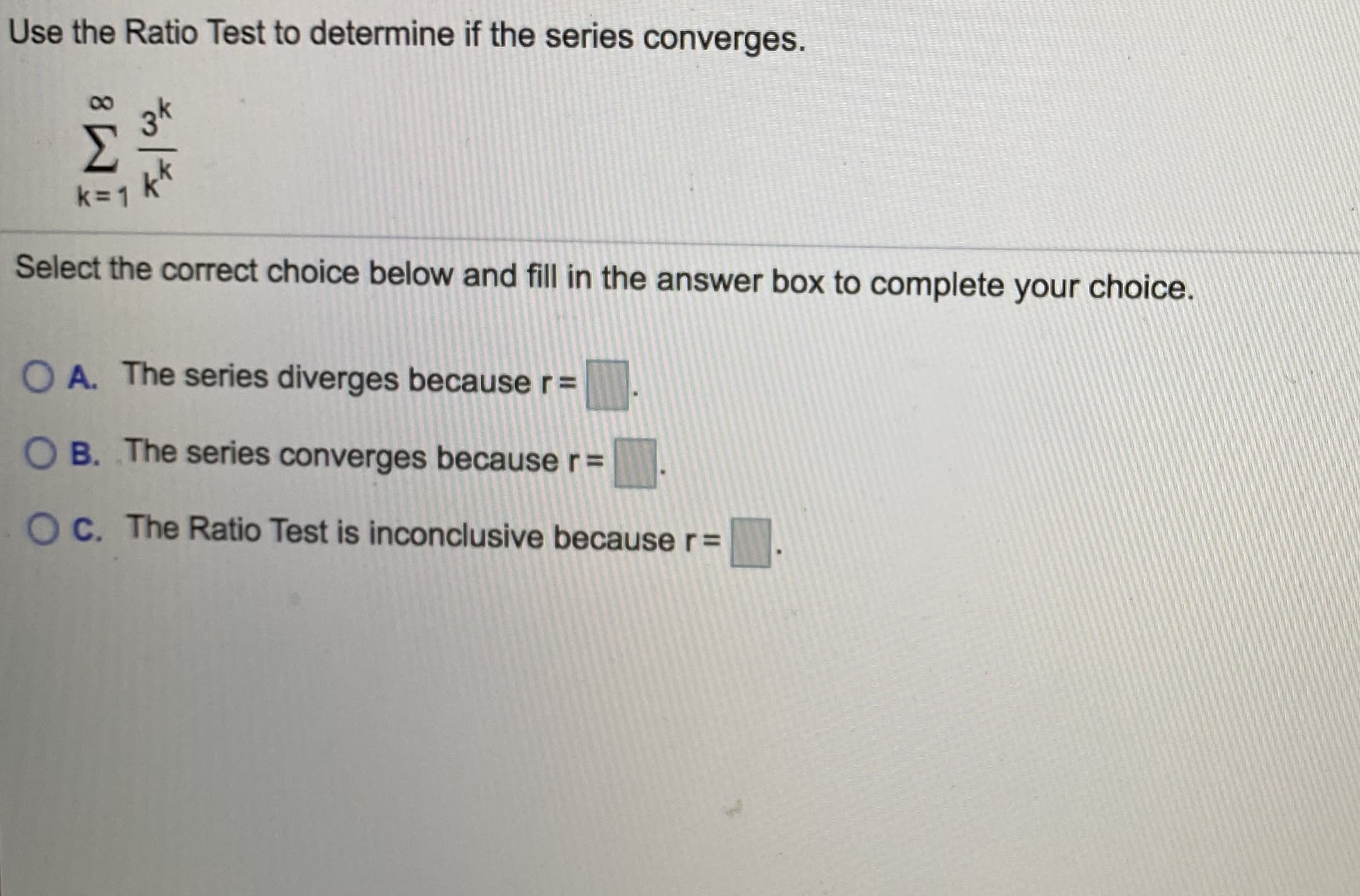 Use the Ratio Test to determine if the series converges.
3k
k=1
Select the correct choice below and fill in the answer box to complete your choice.
O A. The series diverges because r=
O B. The series converges because r%3D
O C. The Ratio Test is inconclusive because r=
