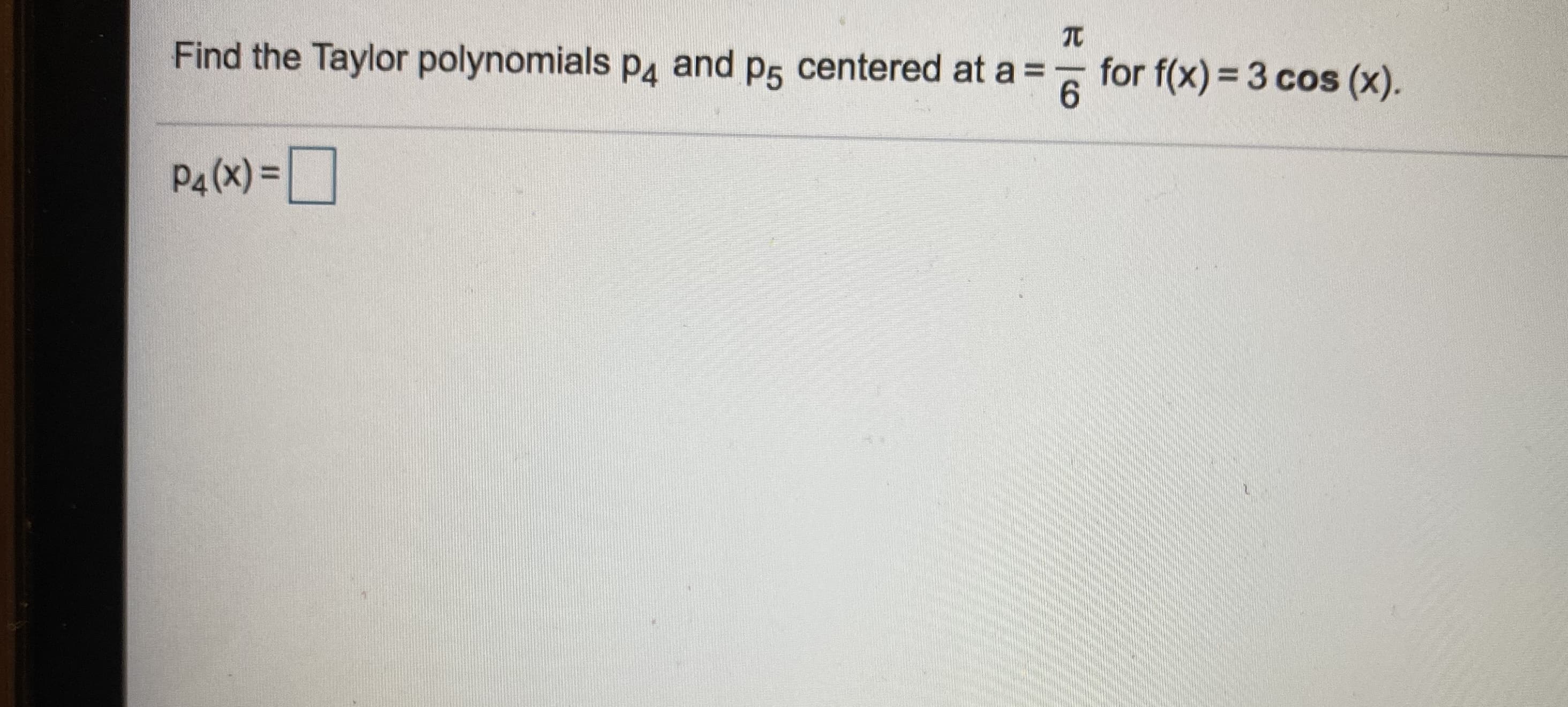 Find the Taylor polynomials pa and p5 centered at a =
6.
6 for f(x) = 3 cos (x).
P4 (X) =O
