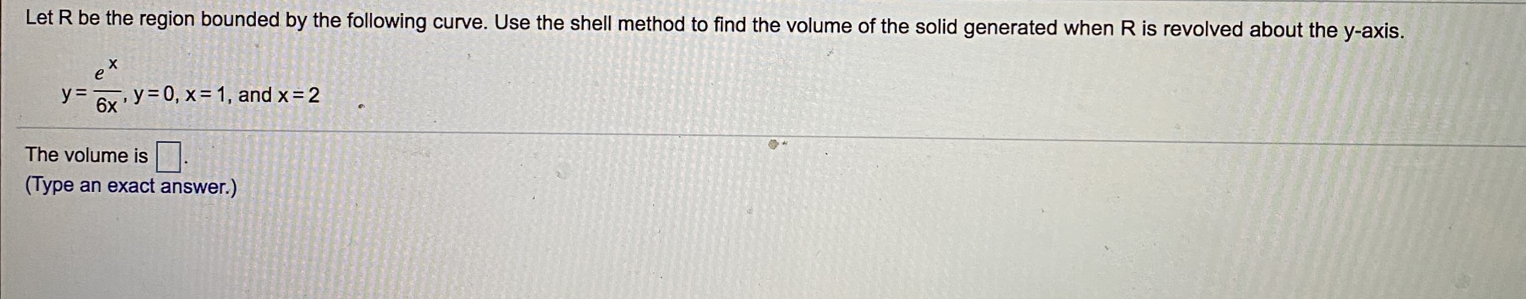 Let R be the region bounded by the following curve. Use the shell method to find the volume of the solid generated when R is revolved about the y-axis.
ex
y = By y= 0, x= 1, and x= 2
6x
