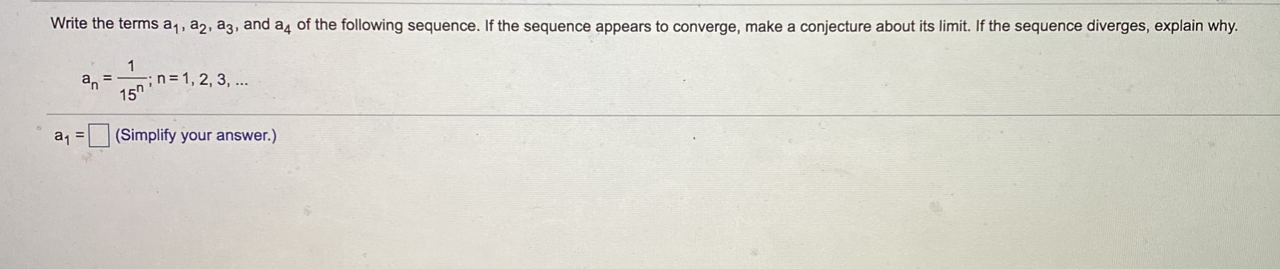 Write the terms a1, a2, a3, and a4 of the following sequence. If the sequence appears to converge, make a conjecture about its limit. If the sequence diverges, explain why.
1
;n=D1, 2, 3, ...
15"
%3D
an
a, =
(Simplify your answer.)
