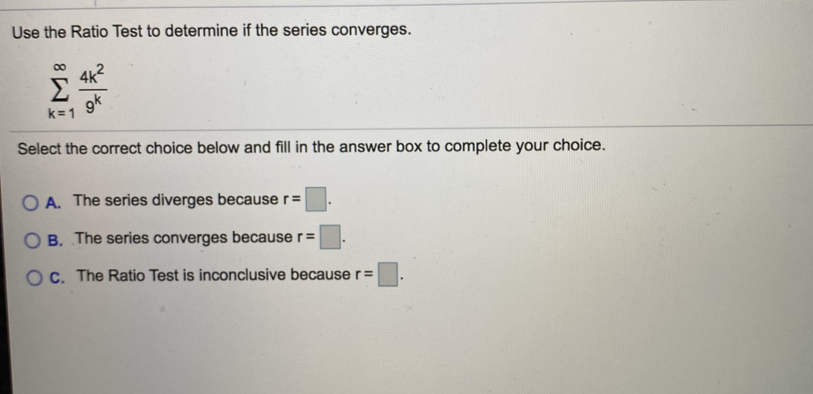 Use the Ratio Test to determine if the series converges.
4k2
Σ
gk
k=1
Select the correct choice below and fill in the answer box to complete your choice.
O A. The series diverges because r=
O B. The series converges because r=
O C. The Ratio Test is inconclusive because r=
