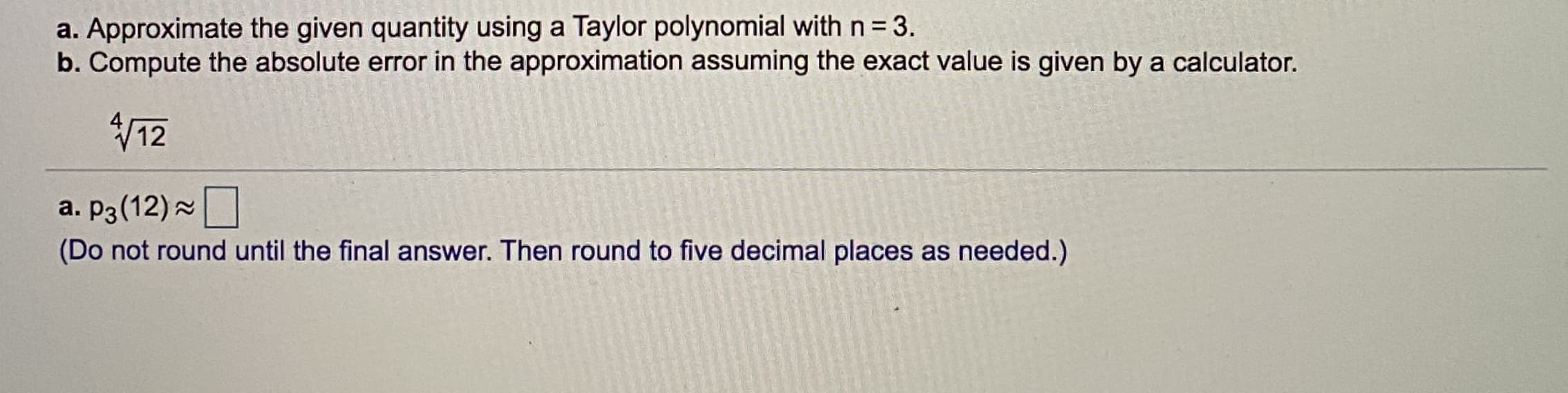 a. Approximate the given quantity using a Taylor polynomial with n = 3.
b. Compute the absolute error in the approximation assuming the exact value is given by a calculator.
V12
a. P3(12)
(Do not round until the final answer. Then round to five decimal places as needed.)
