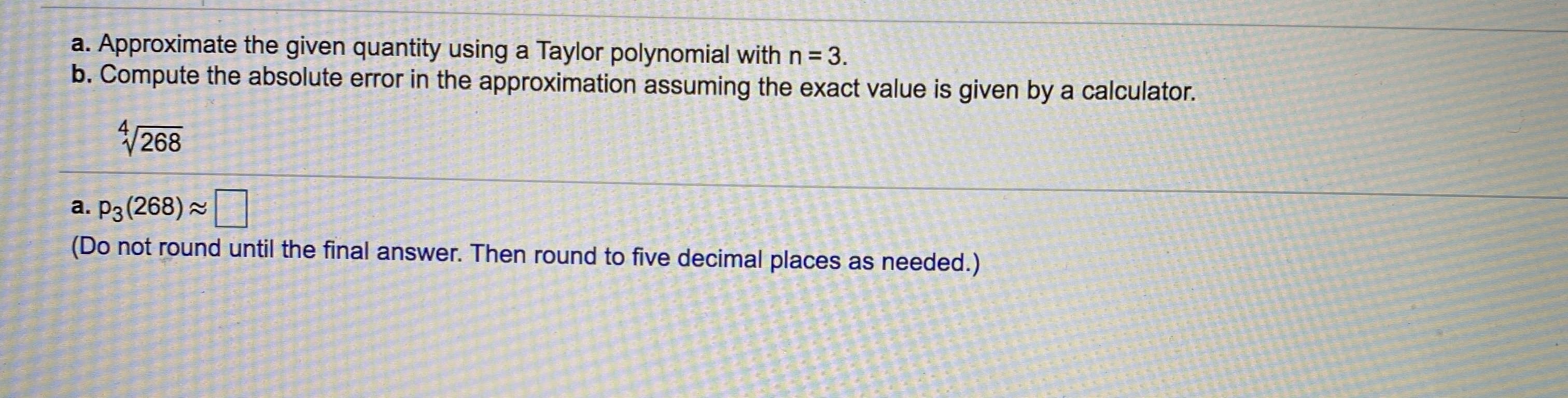 a. Approximate the given quantity using a Taylor polynomial with n = 3.
b. Compute the absolute error in the approximation assuming the exact value is given by a calculator.
268
a. P3 (268) 2
(Do not round until the final answer. Then round to five decimal places as needed.)
