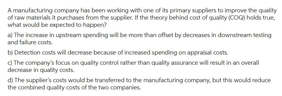 A manufacturing company has been working with one of its primary suppliers to improve the quality
of raw materials it purchases from the supplier. If the theory behind cost of quality (COQ) holds true,
what would be expected to happen?
a) The increase in upstream spending will be more than offset by decreases in downstream testing
and failure costs.
b) Detection costs will decrease because of increased spending on appraisal costs.
c) The company's focus on quality control rather than quality assurance will result in an overall
decrease in quality costs.
d) The supplier's costs would be transferred to the manufacturing company, but this would reduce
the combined quality costs of the two companies.
