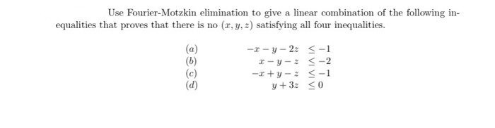 Use Fourier-Motzkin elimination to give a linear combination of the following in-
equalities that proves that there is no (x, y, z) satisfying all four inequalities.
(a)
(b)
(c)
(d)
-x - y – 2z < -1
I- y - z < -2
-z +y - z < -1
y +3: <0
