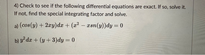 4) Check to see if the following differential equations are exact. If so, solve it.
If not, find the special integrating factor and solve.
a) (cos(y) + 2xy)dx + (x2 – asn(y))dy = 0
b) y dx + (y+3)dy = 0
%3D
