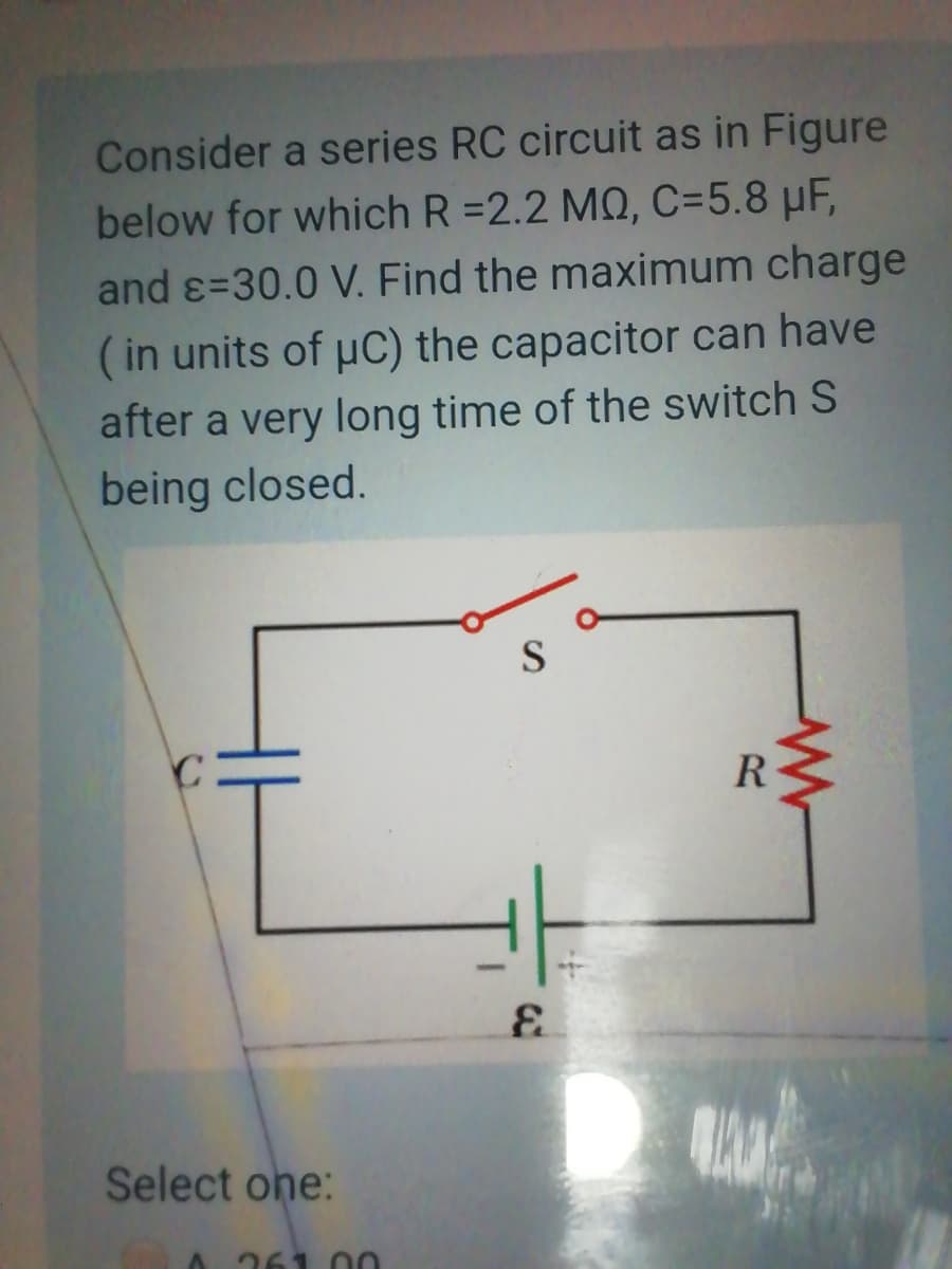Consider a series RC circuit as in Figure
below for which R =2.2 MQ, C=5.8 µF,
and ɛ=30.0 V. Find the maximum charge
(in units of uC) the capacitor can have
after a very long time of the switch S
being closed.
S
R
Select one:
261
