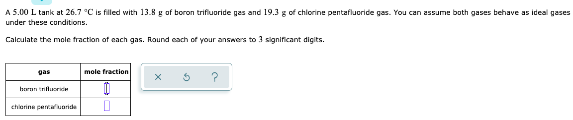A 5.00 L tank at 26.7 °C is filled with 13.8 g of boron trifluoride gas and 19.3 g of chlorine pentafluoride gas. You can assume both gases behave as ideal gases
under these conditions.
Calculate the mole fraction of each gas. Round each of your answers to 3 significant digits.
