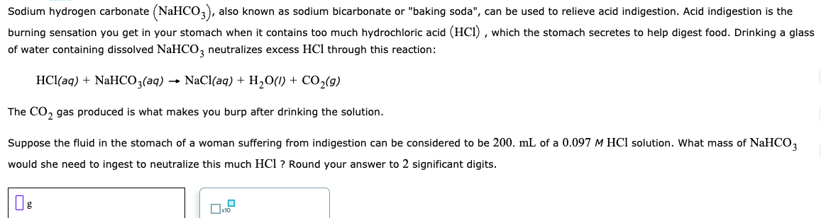 Sodium hydrogen carbonate (NaHCO,), also known as sodium bicarbonate or "baking soda", can be used to relieve acid indigestion. Acid indigestion is the
burning sensation you get in your stomach when it contains too much hydrochloric acid (HCI) , which the stomach secretes to help digest food. Drinking a glass
of water containing dissolved NaHCO, neutralizes excess HCl through this reaction:
HCl(aq) + NaHCO3(aq) → NaCl(aq) + H2O(1) + CO2(g)
The CO, gas produced is what makes you burp after drinking the solution.
Suppose the fluid in the stomach of a woman suffering from indigestion can be considered to be 200. mL of a 0.097 M HCl solution. What mass of NaHCO,
would she need to ingest to neutralize this much HCl ? Round your answer to 2 significant digits.
