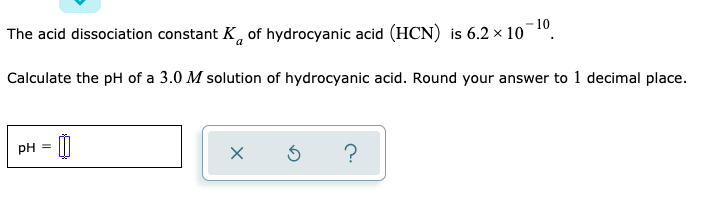 The acid dissociation constant K, of hydrocyanic acid (HCN) is 6.2 × 10¬1º.
Calculate the pH of a 3.0 M solution of hydrocyanic acid. Round your answer to 1 decimal place.
pH =
?
