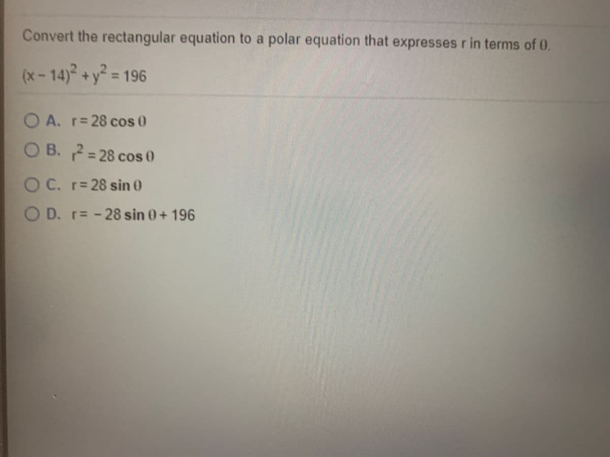 Convert the rectangular equation to a polar equation that expresses r in terms of 0.
(x - 14)² + y² = 196
O A. r= 28 cos 0
OB. 2=28 cos 0
2= 28 cos 0
%3D
O C. r= 28 sin 0
O D. r= -28 sin 0+ 196
