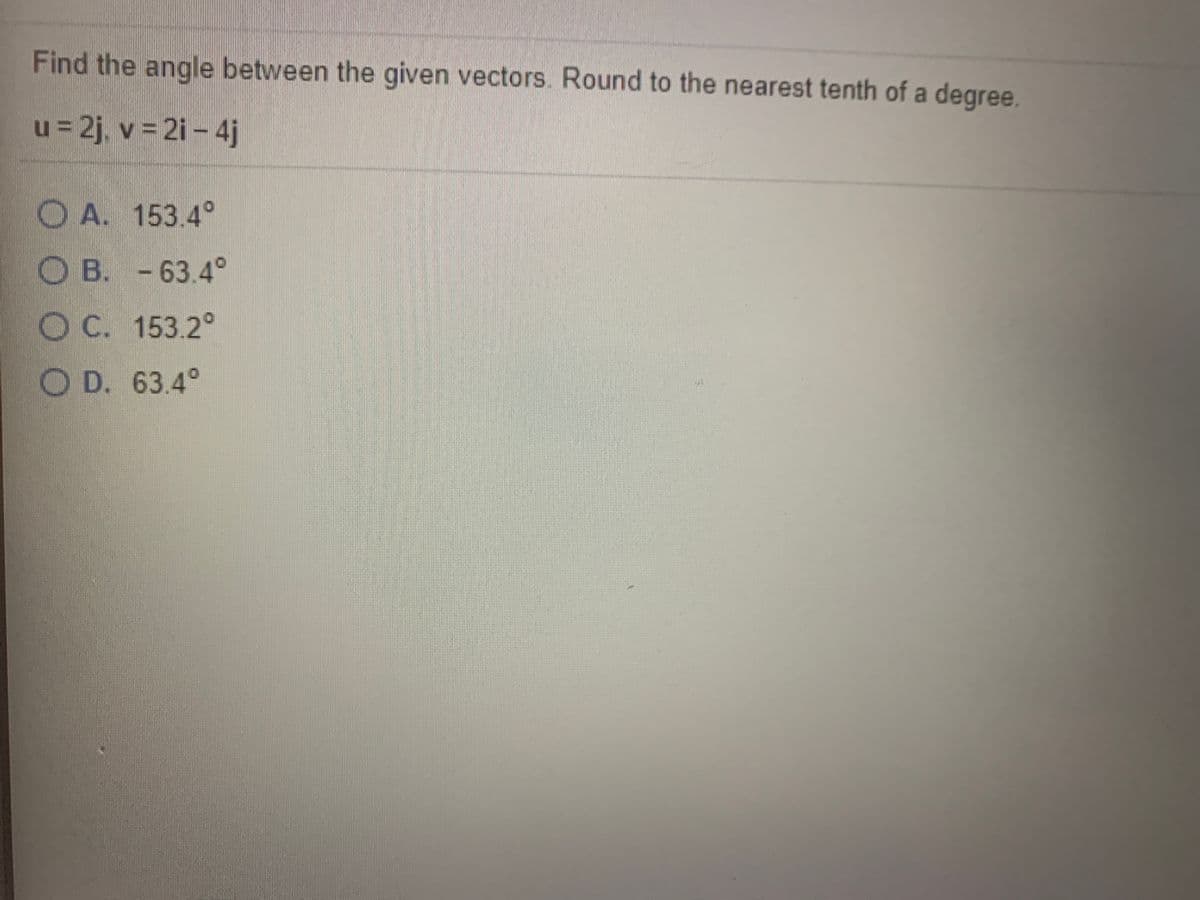 Find the angle between the given vectors. Round to the nearest tenth of a degree.
u = 2j, v = 2i – 4j
O A. 153.4°
O B. -63.4°
OC. 153.2°
O D. 63.4°

