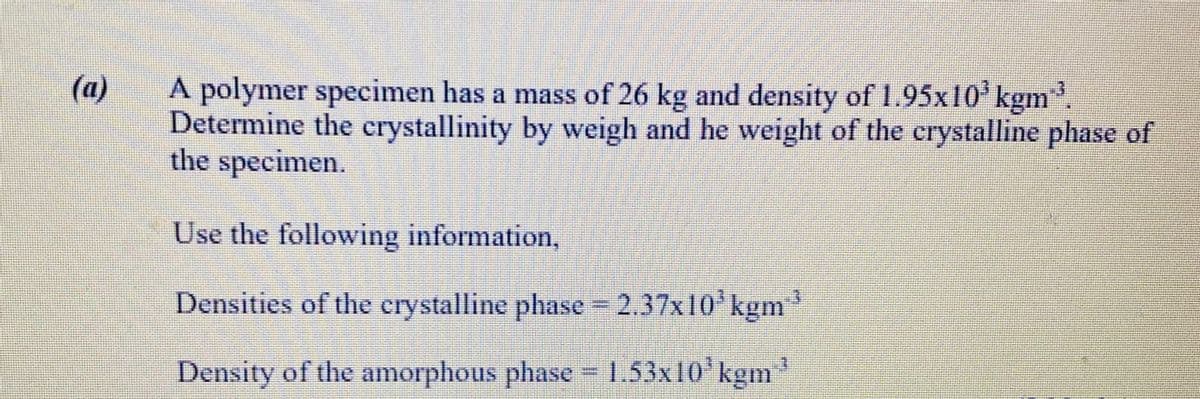 (a)
A polymer specimen has a mass of 26 kg and density of 1.95x10'kgm
Determine the crystallinity by weigh and he weight of the crystalline phase of
the specimen.
.3
Use the following information,
Densities of the crystalline phase 2.37x10'kgm
Density of the amorphous phase 1.3x10' kgm
