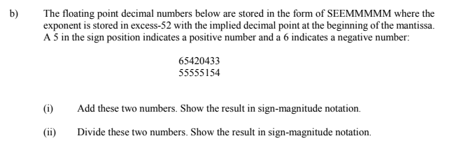 The floating point decimal numbers below are stored in the form of SEEMMMMM where the
exponent is stored in excess-52 with the implied decimal point at the beginning of the mantissa.
A 5 in the sign position indicates a positive number and a 6 indicates a negative number:
b)
65420433
55555154
(i)
Add these two numbers. Show the result in sign-magnitude notation.
(ii)
Divide these two numbers. Show the result in sign-magnitude notation.
