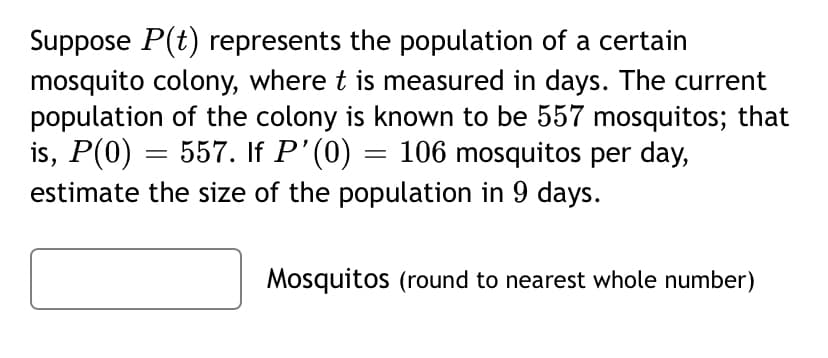 Suppose P(t) represents the population of a certain
mosquito colony, where t is measured in days. The current
population of the colony is known to be 557 mosquitos; that
is, P(0) = 557. If P'(0) = 106 mosquitos per day,
estimate the size of the population in 9 days.
Mosquitos (round to nearest whole number)
