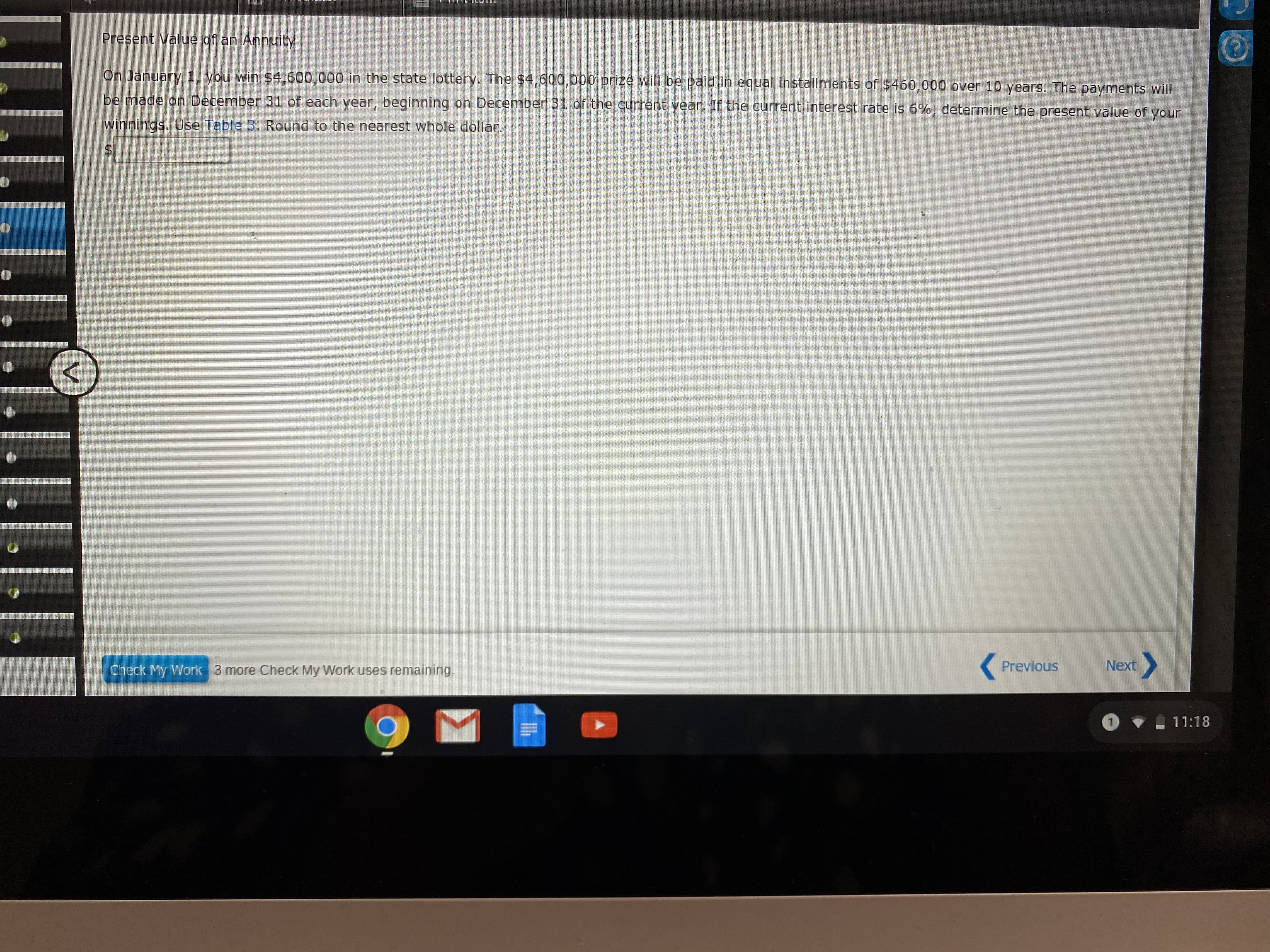 Present Value of an Annuity
On January 1, you win $4,600,000 in the state lottery. The $4,600,000 prize will be paid in equal installments of $460,000 over 10 years. The payments will
be made on December 31 of each year, beginning on December 31 of the current year. If the current interest rate is 6%, determine the present value of your
winnings. Use Table 3. Round to the nearest whole dollar.
Check My Work 3 more Check My Work uses remaining.
Previous
Next
11:18

