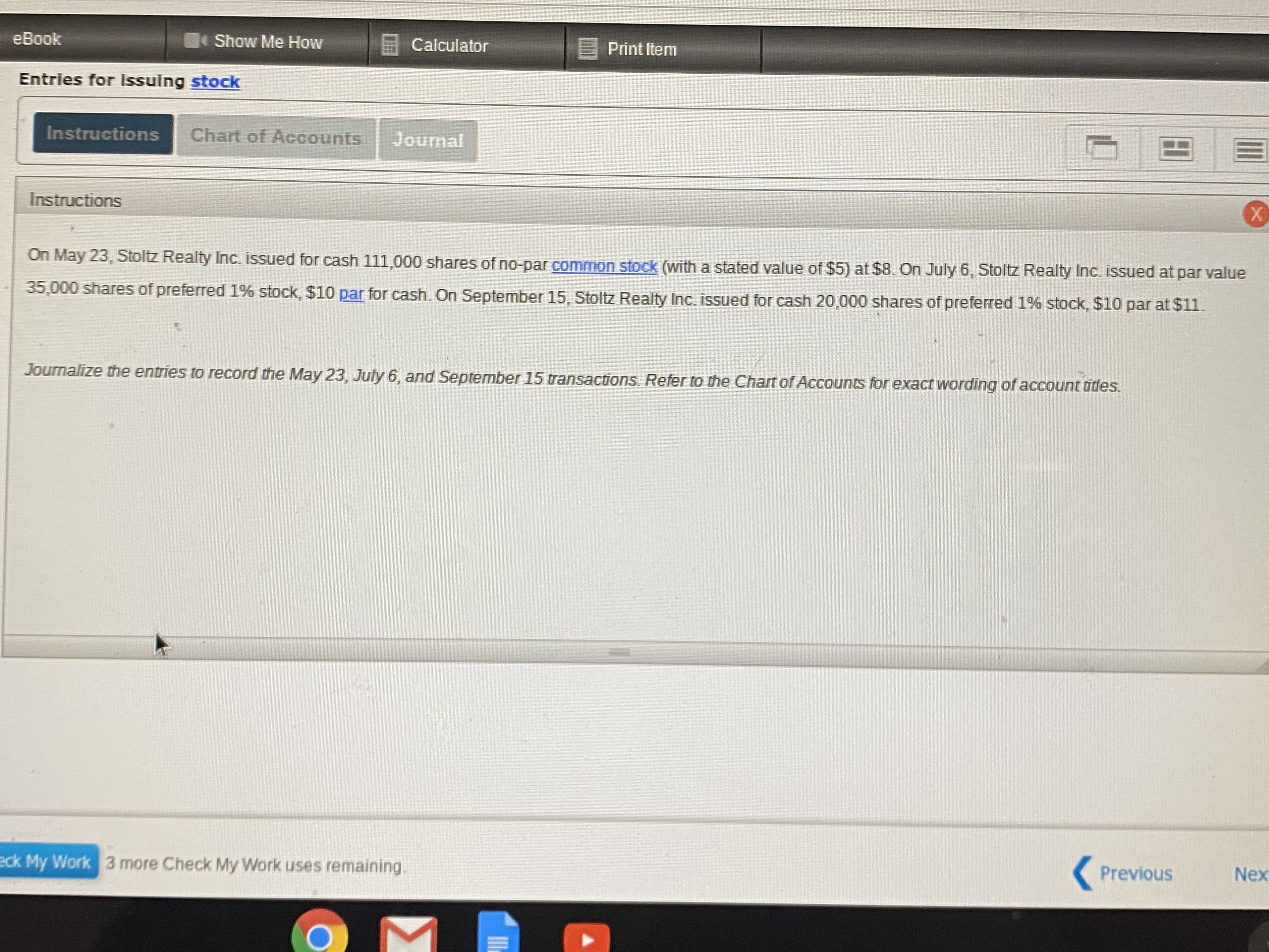 eBook
Show Me How
Calculator
E Print Item
Entries for Issuing stock
Instructions
Chart of Accounts
Journal
Instructions
X.
On May 23, Stoltz Realty Inc. issued for cash 111,000 shares of no-par common stock (with a stated value of $5) at $8. On July 6, Stoltz Realty Inc. issued at par value
35,000 shares
of preferred 1% stock, $10 par for cash. On September 15, Stoltz Realty Inc. issued for cash 20,000 shares of preferred 1% stock, $10 par at $11.
Journalize the entries to record the May 23, July 6, and September 15 transactions. Refer to the Chart of Accounts for exact wording of account tides.
eck My Work
3 more Check My Work uses remaining.
Previous
Nex
