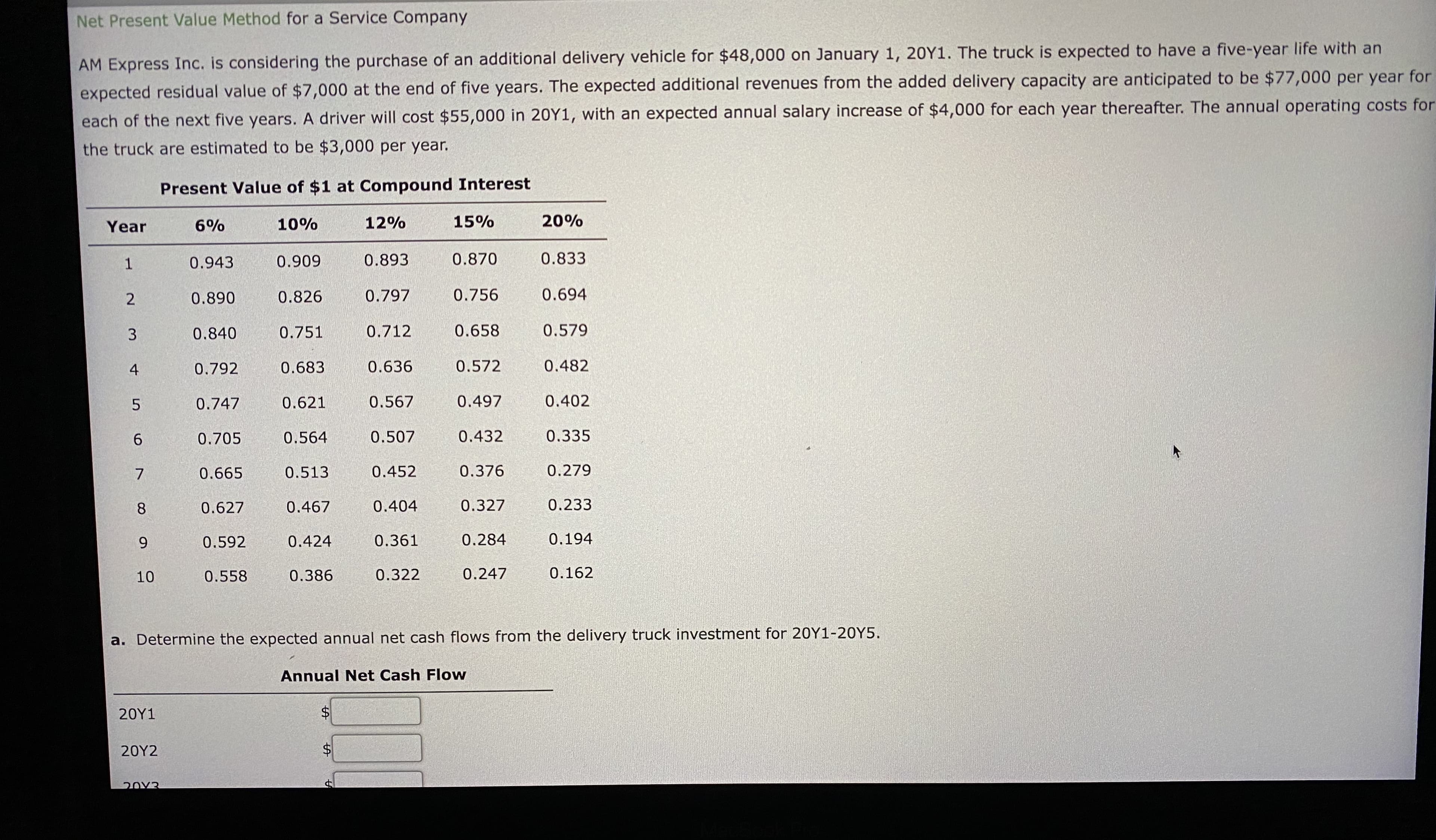 AM Express Inc. is considering the purchase of an additional delivery vehicle for $48,000 on January 1, 20Y1. The truck is expected to have a five-year life with an
expected residual value of $7,000 at the end of five years. The expected additional revenues from the added delivery capacity are anticipated to be $77,000 per year for
each of the next five years. A driver will cost $55,000 in 20Y1, with an expected annual salary increase of $4,000 for each year thereafter. The annual operating costs for
the truck are estimated to be $3,000 per year.
