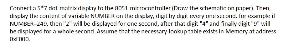Connect a 5*7 dot-matrix display to the 8051-microcontroller (Draw the schematic on paper). Then,
display the content of variable NUMBER on the display, digit by digit every one second. for example if
NUMBER=249, then "2" will be displayed for one second, after that digit "4" and finally digit "9" will
be displayed for a whole second. Assume that the necessary lookup table exists in Memory at address
OXF000.

