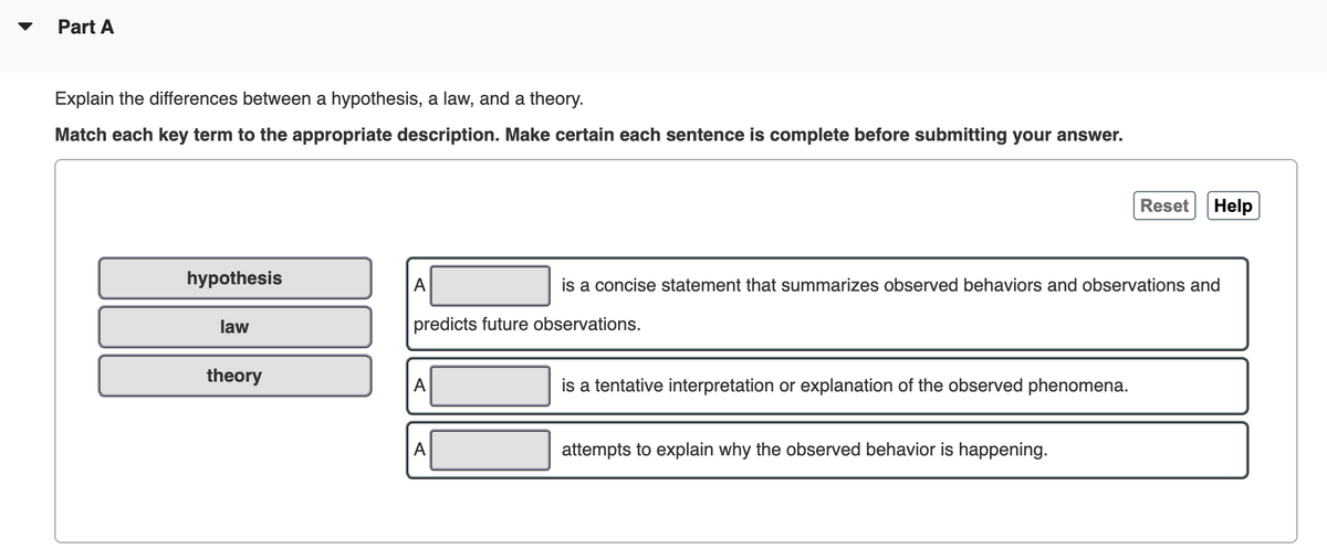 Part A
Explain the differences between a hypothesis, a law, and a theory.
Match each key term to the appropriate description. Make certain each sentence is complete before submitting your answer.
Reset
Help
hypothesis
A
is a concise statement that summarizes observed behaviors and observations and
law
predicts future observations.
theory
A
is a tentative interpretation or explanation of the observed phenomena.
A
attempts to explain why the observed behavior is happening.
