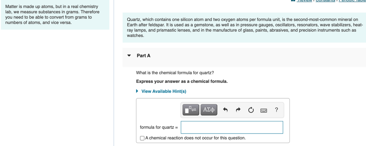 nevie WI
abie
Matter is made up atoms, but in a real chemistry
lab, we measure substances in grams. Therefore
you need to be able to convert from grams to
numbers of atoms, and vice versa.
Quartz, which contains one silicon atom and two oxygen atoms per formula unit, is the second-most-common mineral on
Earth after feldspar. It is used as a gemstone, as well as in pressure gauges, oscillators, resonators, wave stabilizers, heat-
ray lamps, and prismastic lenses, and in the manufacture of glass, paints, abrasives, and precision instruments such as
watches.
Part A
What is the chemical formula for quartz?
Express your answer as a chemical formula.
View Available Hint(s)
ΑΣφ
?
formula for quartz :
OA chemical reaction does not occur for this question.
