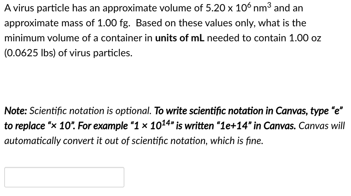 A virus particle has an approximate volume of 5.20 x 106 nm³ and an
approximate mass of 1.00 fg. Based on these values only, what is the
minimum volume of a container in units of mL needed to contain 1.00 oz
(0.0625 Ibs) of virus particles.
Note: Scientific notation is optional. To write scientific notation in Canvas, type "e"
to replace "x 10". For example “1 × 1014" is written "1e+14" in Canvas. Canvas will
automatically convert it out of scientific notation, which is fine.
