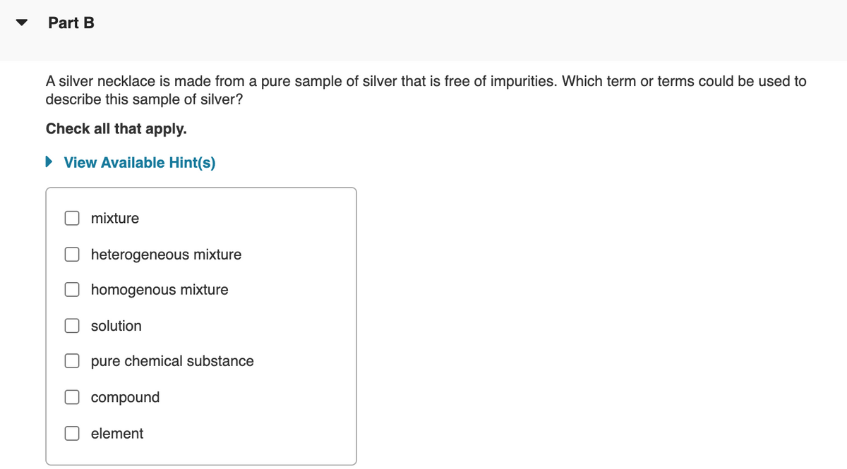 Part B
A silver necklace is made from a pure sample of silver that is free of impurities. Which term or terms could be used to
describe this sample of silver?
Check all that apply.
• View Available Hint(s)
mixture
heterogeneous mixture
homogenous mixture
solution
pure chemical substance
compound
element
