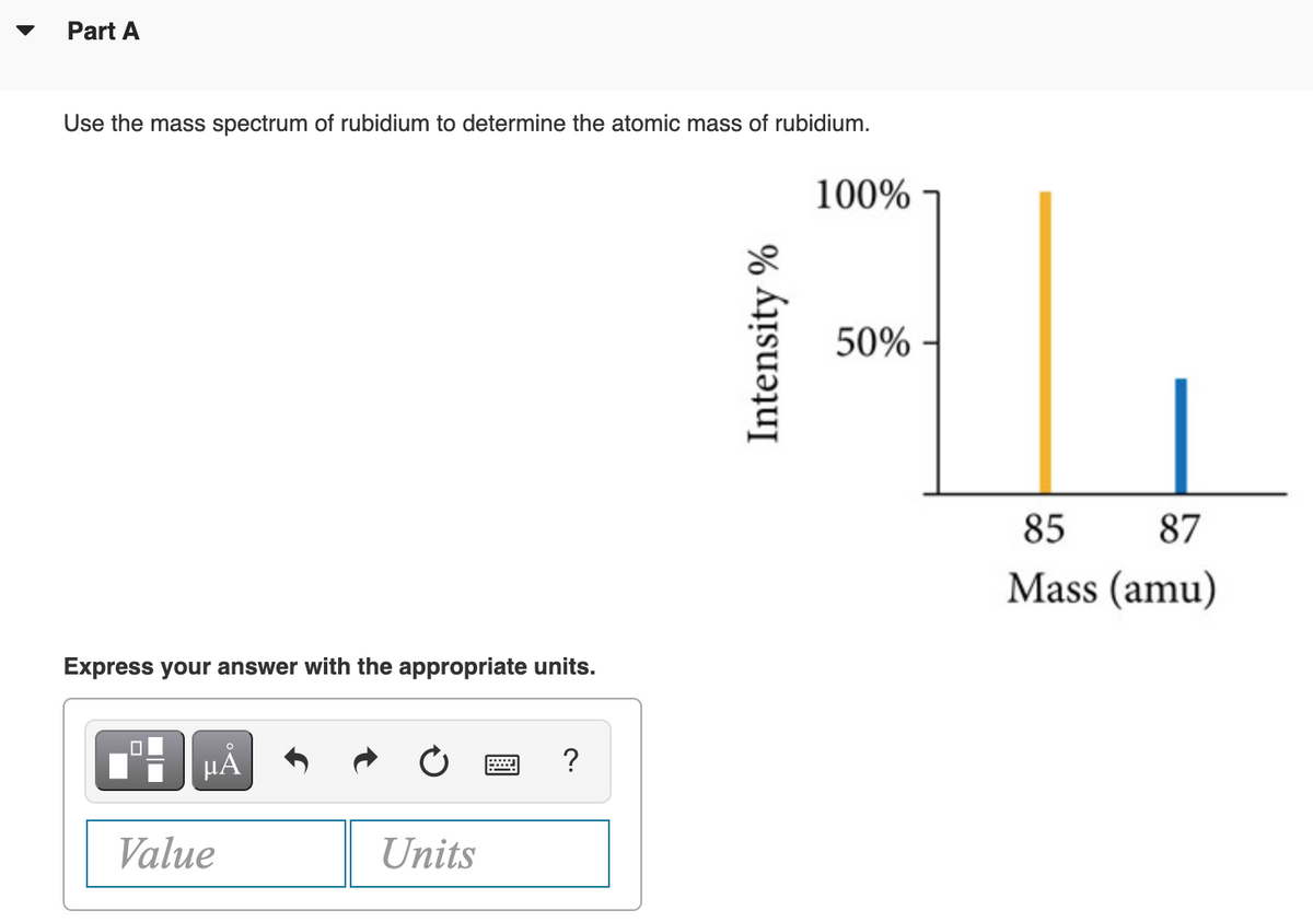 Part A
Use the mass spectrum of rubidium to determine the atomic mass of rubidium.
100%
50%
85
87
Mass (amu)
Express your answer with the appropriate units.
HẢ
?
Value
Units
Intensity %
