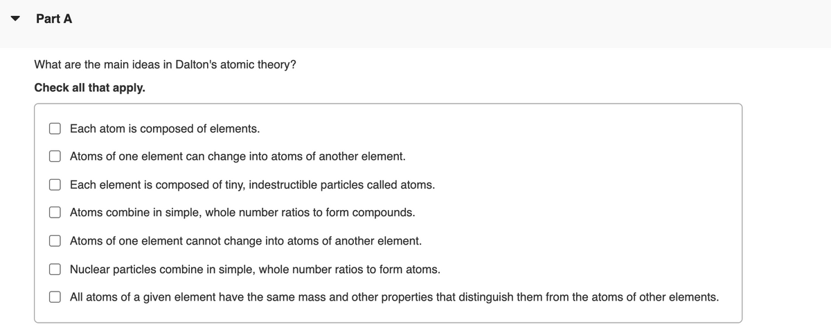 Part A
What are the main ideas in Dalton's atomic theory?
Check all that apply.
Each atom is composed of elements.
Atoms of one element can change into atoms of another element.
Each element is composed of tiny, indestructible particles called atoms.
Atoms combine in simple, whole number ratios to form compounds.
Atoms of one element cannot change into atoms of another element.
Nuclear particles combine in simple, whole number ratios to form atoms.
All atoms of a given element have the same mass and other properties that distinguish them from the atoms of other elements.
