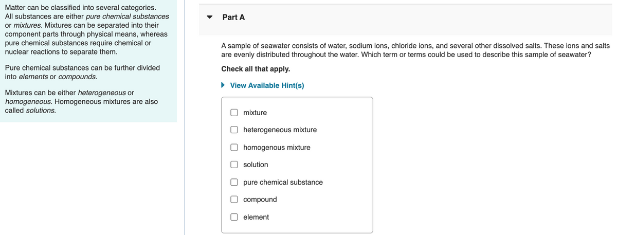 Matter can be classified into several categories.
All substances are either pure chemical substances
or mixtures. Mixtures can be separated into their
component parts through physical means, whereas
pure chemical substances require chemical or
nuclear reactions to separate them.
Part A
A sample of seawater consists of water, sodium ions, chloride ions, and several other dissolved salts. These ions and salts
are evenly distributed throughout the water. Which term or terms could be used to describe this sample of seawater?
Pure chemical substances can be further divided
Check all that apply.
into elements or compounds.
• View Available Hint(s)
Mixtures can be either heterogeneous or
homogeneous. Homogeneous mixtures are also
called solutions.
mixture
heterogeneous mixture
homogenous mixture
solution
pure chemical substance
compound
element
