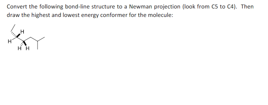 Convert the following bond-line structure to a Newman projection (look from C5 to C4). Then
draw the highest and lowest energy conformer for the molecule:
H H
